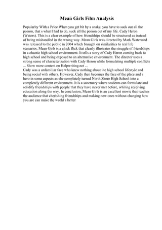 Mean Girls Film Analysis
Popularity With a Price When you get bit by a snake, you have to suck out all the
poison, that s what I had to do, suck all the poison out of my life. Cady Heron
(Waters). This is a clear example of how friendships should be structured as instead
of being mishandled in the wrong way. Mean Girls was directed by Mark Watersand
was released to the public in 2004 which brought on similarities to real life
scenarios. Mean Girls is a chick flick that clearly illustrates the struggle of friendships
in a chaotic high school environment. It tells a story of Cady Heron coming back to
high school and being exposed to an alternative environment. The director uses a
strong sense of characterization with Cady Heron while formulating multiple conflicts
... Show more content on Helpwriting.net ...
Cady was a unfamiliar face who knew nothing about the high school lifestyle and
being social with others. However, Cady then becomes the face of the place and a
hero in some aspects as she completely turned North Shore High School into a
completely different environment. It is a sanctuary where students can formulate and
solidify friendships with people that they have never met before, whiling receiving
education along the way. In conclusion, Mean Girls is an excellent movie that teaches
the audience that cherishing friendships and making new ones without changing how
you are can make the world a better
 