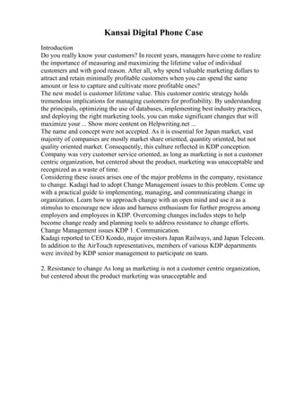 Kansai Digital Phone Case
Introduction
Do you really know your customers? In recent years, managers have come to realize
the importance of measuring and maximizing the lifetime value of individual
customers and with good reason. After all, why spend valuable marketing dollars to
attract and retain minimally profitable customers when you can spend the same
amount or less to capture and cultivate more profitable ones?
The new model is customer lifetime value. This customer centric strategy holds
tremendous implications for managing customers for profitability. By understanding
the principals, optimizing the use of databases, implementing best industry practices,
and deploying the right marketing tools, you can make significant changes that will
maximize your ... Show more content on Helpwriting.net ...
The name and concept were not accepted. As it is essential for Japan market, vast
majority of companies are mostly market share oriented, quantity oriented, but not
quality oriented market. Consequently, this culture reflected in KDP conception.
Company was very customer service oriented, as long as marketing is not a customer
centric organization, but centered about the product, marketing was unacceptable and
recognized as a waste of time.
Considering these issues arises one of the major problems in the company, resistance
to change. Kadagi had to adopt Change Management issues to this problem. Come up
with a practical guide to implementing, managing, and communicating change in
organization. Learn how to approach change with an open mind and use it as a
stimulus to encourage new ideas and harness enthusiasm for further progress among
employers and employees in KDP. Overcoming changes includes steps to help
become change ready and planning tools to address resistance to change efforts.
Change Management issues KDP 1. Communication.
Kadagi reported to CEO Kondo, major investors Japan Railways, and Japan Telecom.
In addition to the AirTouch representatives, members of various KDP departments
were invited by KDP senior management to participate on team.
2. Resistance to change As long as marketing is not a customer centric organization,
but centered about the product marketing was unacceptable and
 
