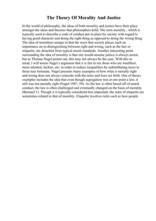 The Theory Of Morality And Justice
In the world of philosophy, the ideas of both morality and justice have their place
amongst the ideas and theories that philosophers hold. The term morality , which is
typically used to describe a code of conduct put in place by society with regard to
having good character and doing the right thing as opposed to doing the wrong thing.
The idea of moralityis unique in that the ways that society places such an
importance on in distinguishing between right and wrong, such as the law or
etiquette, are detached from typical moral standards. Another interesting point
surrounding the idea of morality is that one would assume justice is always moral,
but as Thomas Nagel points out, this may not always be the case. With this in
mind, I will assess Nagel s argument that it is fair to tax those who are wealthier,
more talented, luckier, etc. in order to reduce inequalities by redistributing taxes to
those less fortunate. Nagel presents many examples of how what is morally right
and wrong does not always coincide with the rules and laws set forth. One of theses
examples includes the idea that even though segregation was at one point a law, it
still was not morally right (Nagel 1987, 59). As the law is often based off of moral
conduct, the law is often challenged and eventually changed on the basis of morality
(Bernard 1). Though it is typically considered less important, the rules of etiquette are
sometimes related to that of morality. Etiquette involves rules such as how people
 