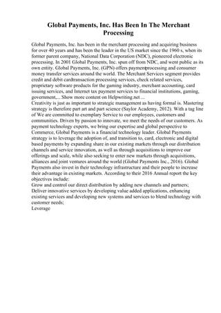 Global Payments, Inc. Has Been In The Merchant
Processing
Global Payments, Inc. has been in the merchant processing and acquiring business
for over 40 years and has been the leader in the US market since the 1960 s, when its
former parent company, National Data Corporation (NDC), pioneered electronic
processing. In 2001 Global Payments, Inc. spun off from NDC, and went public as its
own entity. Global Payments, Inc. (GPN) offers paymentprocessing and consumer
money transfer services around the world. The Merchant Services segment provides
credit and debit cardtransaction processing services, check related services,
proprietary software products for the gaming industry, merchant accounting, card
issuing services, and Internet tax payment services to financial institutions, gaming,
government,... Show more content on Helpwriting.net ...
Creativity is just as important to strategic management as having formal is. Mastering
strategy is therefore part art and part science (Saylor Academy, 2012). With a tag line
of We are committed to exemplary Service to our employees, customers and
communities. Driven by passion to innovate, we meet the needs of our customers. As
payment technology experts, we bring our expertise and global perspective to
Commerce, Global Payments is a financial technology leader. Global Payments
strategy is to leverage the adoption of, and transition to, card, electronic and digital
based payments by expanding share in our existing markets through our distribution
channels and service innovation, as well as through acquisitions to improve our
offerings and scale, while also seeking to enter new markets through acquisitions,
alliances and joint ventures around the world (Global Payments Inc., 2016). Global
Payments also invest in their technology infrastructure and their people to increase
their advantage in existing markets. According to their 2016 Annual report the key
objectives include:
Grow and control our direct distribution by adding new channels and partners;
Deliver innovative services by developing value added applications, enhancing
existing services and developing new systems and services to blend technology with
customer needs;
Leverage
 