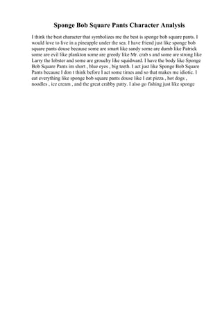 Sponge Bob Square Pants Character Analysis
I think the best character that symbolizes me the best is sponge bob square pants. I
would love to live in a pineapple under the sea. I have friend just like sponge bob
square pants douse because some are smart like sandy some are dumb like Patrick
some are evil like plankton some are greedy like Mr. crab s and some are strong like
Larry the lobster and some are grouchy like squidward. I have the body like Sponge
Bob Square Pants im short , blue eyes , big teeth. I act just like Sponge Bob Square
Pants because I don t think before I act some times and so that makes me idiotic. I
eat everything like sponge bob square pants douse like I eat pizza , hot dogs ,
noodles , ice cream , and the great crabby patty. I also go fishing just like sponge
 