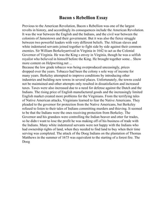 Bacon s Rebellion Essay
Previous to the American Revolution, Bacon s Rebellion was one of the largest
revolts in history, and accordingly its consequences include the American Revolution.
It was the war between the English and the Indians, and the civil war between the
colonists of Jamestown and their government. But it was also the fierce struggle
between two powerful leaders with very different beliefs. The African slaves and
white indentured servants joined together to fight side by side against their common
enemies. Sir William Berkeleyarrived in Virginia in 1642 to act as the Colonial
Governor of Virginia. He was the King s envoy in Virginia, though he was a selfish
royalist who believed in himself before the King. He brought together some... Show
more content on Helpwriting.net ...
Because the low grade tobacco was being overproduced unceasingly, prices
dropped over the years. Tobacco had been the colony s sole way of income for
many years. Berkeley attempted to improve conditions by introducing other
industries and building new towns in several places. Unfortunately, the towns could
not be maintained and other attempts only resulted in dissatisfaction and increased
taxes. Taxes were also increased due to a need for defense against the Dutch and the
Indians. The rising price of English manufactured goods and the increasingly limited
English market created more problems for the Virginians. From the terrifying tales
of Native American attacks, Virginians learned to fear the Native Americans. They
pleaded to the governor for protection from the Native Americans, but Berkeley
refused to listen to their tales of Indians committing murders and thieving. It seemed
to be that the Indians were the ones receiving protection from Berkeley. The
Governor and his grandees were controlling the Indian beaver and otter fur trades,
so he didn t want to lose the profit he was making off of his business of trade with
the Indians. Many white indentured servants were not happy with the Indians who
had ownership rights of land, when they needed to find land to buy when their time
serving was completed. The attack of the Doeg Indians on the plantation of Thomas
Matthews in the summer of 1675 was equivalent to the starting of a forest fire. The
Doeg
 