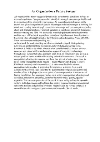 An Organization s Future Success
An organization s future success depends on its own internal conditions as well as
external conditions. Companies need to identify its strength to remain profitable and
its weaknesses for a competitive advantage. An internal analysis focuses on the
factors that give an organization certain advantages and disadvantages in meeting the
needs and creating value through competitive advantage and core competence, value
chain and financial analysis. Facebook generates a significant amount of its revenue
from advertising and from fees associated with their payments infrastructure that
enables users of Facebook to purchase virtual and digital content from developers.
Facebook s has a Market Capital of $240 billion and an Enterprise Value of $234...
Show more content on Helpwriting.net ...
A framework for understanding social networks is developed; distinguishing
networks on content ranking mechanism, network type, and device focus.
Facebook is found to be robust towards often considered risks, such as privacy
concerns and global shift towards smaller screens. Competitive Advantage:
Collection of factors that sets a company apart from its competitors and gives it a
unique position in the market while adding value for its customers. Facebook s
competitive advantage its massive user base that gives it a lasting edge over its
rivals in the foreseeable future. Figure 1: Social Media Users Figure 1, shows
Facebook s monthly active users (MAU) is more than double its nearest
competitor; which makes it impossible for marketers to ignore. As a result,
demand for Facebook s ads surged to the point that the company can control the
number of ads it displays to increase prices. Core competencies: A unique set of
lasting capabilities that a company relies on to achieve competitive advantage and
add value, innovation, efficiency, customer responsiveness, quality, special
expertise. The core competencies of Facebook is their ability to hire the top code
writers, skilled engineers and building data centers required to deliver exceptional
service to its users and generate revenues. Facebook can be viewed simply as a
consolidation of existing web applications and networks. Social media
 
