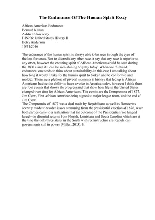 The Endurance Of The Human Spirit Essay
African American Endurance
Bernard Kenan
Ashford University
HIS206: United States History II
Betsy Anderson
10/31/2016
The endurance of the human spirit is always able to be seen through the eyes of
the less fortunate. Not to discredit any other race or say that any race is superior to
any other, however the enduring spirit of African Americans could be seen during
the 1800 s and still can be seen shining brightly today. When one thinks of
endurance, one tends to think about sustainability. In this case I am talking about
how long it would it take for the human spirit to broken and be conformed and
molded. There are a plethora of pivotal moments in history that led up to African
Americans having the ability to have a voice in America today, however I think there
are four events that shows the progress and that show how life in the United States
changed over time for African Americans. The events are the Compromise of 1877,
Jim Crow, First African Americanbeing signed to major league team, and the end of
Jim Crow.
The Compromise of 1877 was a deal made by Republicans as well as Democrats
secretly made to resolve issues stemming from the presidential election of 1876, when
both parties came to a realization that the outcome of the Presidential race hinged
largely on disputed returns from Florida, Louisiana and South Carolina which are at
the time the only three states in the South with reconstruction era Republican
governments still in power (Miller, 2013). It
 