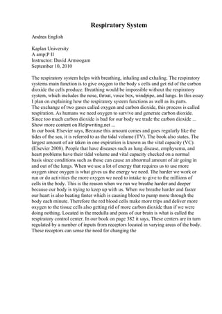 Respiratory System
Andrea English
Kaplan University
A amp;P II
Instructor: David Armoogam
September 10, 2010
The respiratory system helps with breathing, inhaling and exhaling. The respiratory
systems main function is to give oxygen to the body s cells and get rid of the carbon
dioxide the cells produce. Breathing would be impossible without the respiratory
system, which includes the nose, throat, voice box, windpipe, and lungs. In this essay
I plan on explaining how the respiratory system functions as well as its parts.
The exchange of two gases called oxygen and carbon dioxide, this process is called
respiration. As humans we need oxygen to survive and generate carbon dioxide.
Since too much carbon dioxide is bad for our body we trade the carbon dioxide ...
Show more content on Helpwriting.net ...
In our book Elsevier says, Because this amount comes and goes regularly like the
tides of the sea, it is referred to as the tidal volume (TV). The book also states, The
largest amount of air taken in one expiration is known as the vital capacity (VC).
(Elsevier 2008). People that have diseases such as lung disease, emphysema, and
heart problems have their tidal volume and vital capacity checked on a normal
basis since conditions such as those can cause an abnormal amount of air going in
and out of the lungs. When we use a lot of energy that requires us to use more
oxygen since oxygen is what gives us the energy we need. The harder we work or
run or do activities the more oxygen we need to intake to give to the millions of
cells in the body. This is the reason when we run we breathe harder and deeper
because our body is trying to keep up with us. When we breathe harder and faster
our heart is also beating faster which is causing blood to pump more through the
body each minute. Therefore the red blood cells make more trips and deliver more
oxygen to the tissue cells also getting rid of more carbon dioxide than if we were
doing nothing. Located in the medulla and pons of our brain is what is called the
respiratory control center. In our book on page 382 it says, These centers are in turn
regulated by a number of inputs from receptors located in varying areas of the body.
These receptors can sense the need for changing the
 