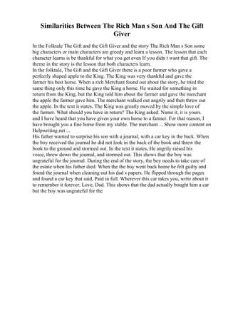 Similarities Between The Rich Man s Son And The Gift
Giver
In the Folktale The Gift and the Gift Giver and the story The Rich Man s Son some
big characters or main characters are greedy and learn a lesson. The lesson that each
character learns is be thankful for what you get even If you didn t want that gift. The
theme in the story is the lesson that both characters learn.
In the folktale, The Gift and the Gift Giver there is a poor farmer who gave a
perfectly shaped apple to the King. The King was very thankful and gave the
farmer his best horse. When a rich Merchant found out about the story, he tried the
same thing only this time he gave the King a horse. He waited for something in
return from the King, but the King told him about the farmer and gave the merchant
the apple the farmer gave him. The merchant walked out angrily and then threw out
the apple. In the text it states, The King was greatly moved by the simple love of
the farmer. What should you have in return? The King asked. Name it, it is yours.
and I have heard that you have given your own horse to a farmer. For that reason, I
have brought you a fine horse from my stable. The merchant ... Show more content on
Helpwriting.net ...
His father wanted to surprise his son with a journal, with a car key in the back. When
the boy received the journal he did not look in the back of the book and threw the
book to the ground and stormed out. In the text it states, He angrily raised his
voice, threw down the journal, and stormed out. This shows that the boy was
ungrateful for the journal. During the end of the story, the boy needs to take care of
the estate when his father died. When the the boy went back home he felt guilty and
found the journal when cleaning out his dad s papers. He flipped through the pages
and found a car key that said, Paid in full. Wherever this car takes you, write about it
to remember it forever. Love, Dad. This shows that the dad actually bought him a car
but the boy was ungrateful for the
 