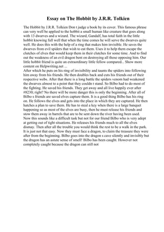 Essay on The Hobbit by J.R.R. Tolkien
The Hobbit by J.R.R. Tolkien Don t judge a book by its cover. This famous phrase
can very well be applied to the hobbit a small human like creature that goes along
with 13 dwarves and a wizard. The wizard, Gandalf, has total faith in the little
hobbit knowing full well that when the time comes he will serve the dwarves quite
well. He does this with the help of a ring that makes him invisible. He saves the
dwarves from evil spiders that wish to eat them. Uses it to help them escape the
clutches of elves that would keep them in their clutches for some time. And to find
out the weakness of an evil dragon bent on destroying all those opposing him. Our
little hobbit friend is quite an extraordinary little fellow compared... Show more
content on Helpwriting.net ...
After which he puts on his ring of invisibility and taunts the spiders into following
him away from his friends. He then doubles back and cuts his friends out of their
respective webs. After that there is a long battle the spiders venom had weakened
the dwarves almost to a point that they couldn t stand. So Bilbo had to do most of
the fighting. He saved his friends. They get away and all live happily ever after
#8230; right? No there will be more danger this is only the beginning. After all of
Bilbo s friends are saved elves capture them. It is a good thing Bilbo has his ring
on. He follows the elves and gets into the place in which they are captured. He then
hatches a plan to save them. He has to steal a key when there is a large banquet
happening so as most of the elves are busy, then he must release his friends and
stow them away in barrels that are to be sent down the river having been used.
Now this sounds like a difficult task but not for our friend Bilbo who is very adept
at getting out of tight situations. He releases his friends much to all the elves
dismay. Then after all the trouble you would think the rest to be a walk in the park.
It is just not that easy. Now they must face a dragon, to claim the treasure they were
after from the beginning. Bilbo goes into the dragon s cave silently and invisibly but
the dragon has an astute sense of smell! Bilbo has been caught. However not
completely caught because the dragon can still not
 