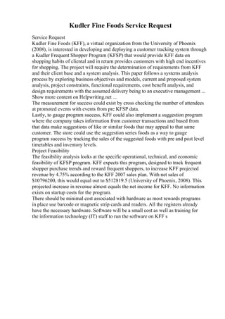 Kudler Fine Foods Service Request
Service Request
Kudler Fine Foods (KFF), a virtual organization from the University of Phoenix
(2008), is interested in developing and deploying a customer tracking system through
a Kudler Frequent Shopper Program (KFSP) that would provide KFF data on
shopping habits of cliental and in return provides customers with high end incentives
for shopping. The project will require the determination of requirements from KFF
and their client base and a system analysis. This paper follows a systems analysis
process by exploring business objectives and models, current and proposed system
analysis, project constraints, functional requirements, cost benefit analysis, and
design requirements with the assumed delivery being to an executive management ...
Show more content on Helpwriting.net ...
The measurement for success could exist by cross checking the number of attendees
at promoted events with events from pre KFSP data.
Lastly, to gauge program success, KFF could also implement a suggestion program
where the company takes information from customer transactions and based from
that data make suggestions of like or similar foods that may appeal to that same
customer. The store could use the suggestion series foods as a way to gauge
program success by tracking the sales of the suggested foods with pre and post level
timetables and inventory levels.
Project Feasibility
The feasibility analysis looks at the specific operational, technical, and economic
feasibility of KFSP program. KFF expects this program, designed to track frequent
shopper purchase trends and reward frequent shoppers, to increase KFF projected
revenue by 4.75% according to the KFF 2007 sales plan. With net sales of
$10796200, this would equal out to $512819.5 (University of Phoenix, 2008). This
projected increase in revenue almost equals the net income for KFF. No information
exists on startup costs for the program.
There should be minimal cost associated with hardware as most rewards programs
in place use barcode or magnetic strip cards and readers. All the registers already
have the necessary hardware. Software will be a small cost as well as training for
the information technology (IT) staff to run the software on KFF s
 