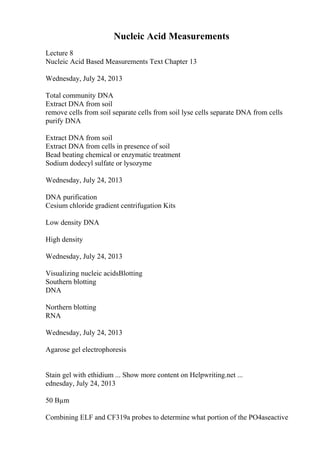 Nucleic Acid Measurements
Lecture 8
Nucleic Acid Based Measurements Text Chapter 13
Wednesday, July 24, 2013
Total community DNA
Extract DNA from soil
remove cells from soil separate cells from soil lyse cells separate DNA from cells
purify DNA
Extract DNA from soil
Extract DNA from cells in presence of soil
Bead beating chemical or enzymatic treatment
Sodium dodecyl sulfate or lysozyme
Wednesday, July 24, 2013
DNA purification
Cesium chloride gradient centrifugation Kits
Low density DNA
High density
Wednesday, July 24, 2013
Visualizing nucleic acidsBlotting
Southern blotting
DNA
Northern blotting
RNA
Wednesday, July 24, 2013
Agarose gel electrophoresis
Stain gel with ethidium ... Show more content on Helpwriting.net ...
ednesday, July 24, 2013
50 Вµm
Combining ELF and CF319a probes to determine what portion of the PO4aseactive
 