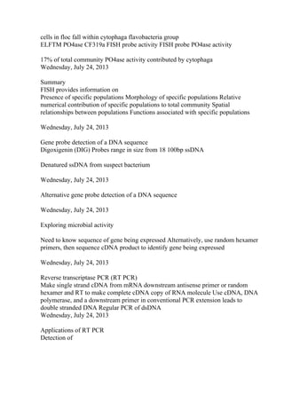 cells in floc fall within cytophaga flavobacteria group
ELFTM PO4ase CF319a FISH probe activity FISH probe PO4ase activity
17% of total community PO4ase activity contributed by cytophaga
Wednesday, July 24, 2013
Summary
FISH provides information on
Presence of specific populations Morphology of specific populations Relative
numerical contribution of specific populations to total community Spatial
relationships between populations Functions associated with specific populations
Wednesday, July 24, 2013
Gene probe detection of a DNA sequence
Digoxigenin (DIG) Probes range in size from 18 100bp ssDNA
Denatured ssDNA from suspect bacterium
Wednesday, July 24, 2013
Alternative gene probe detection of a DNA sequence
Wednesday, July 24, 2013
Exploring microbial activity
Need to know sequence of gene being expressed Alternatively, use random hexamer
primers, then sequence cDNA product to identify gene being expressed
Wednesday, July 24, 2013
Reverse transcriptase PCR (RT PCR)
Make single strand cDNA from mRNA downstream antisense primer or random
hexamer and RT to make complete cDNA copy of RNA molecule Use cDNA, DNA
polymerase, and a downstream primer in conventional PCR extension leads to
double stranded DNA Regular PCR of dsDNA
Wednesday, July 24, 2013
Applications of RT PCR
Detection of
 