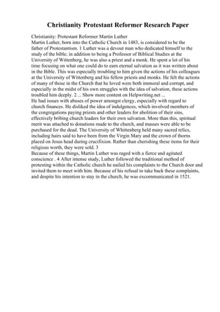Christianity Protestant Reformer Research Paper
Christianity: Protestant Reformer Martin Luther
Martin Luther, born into the Catholic Church in 1483, is considered to be the
father of Protestantism. 1 Luther was a devout man who dedicated himself to the
study of the bible; in addition to being a Professor of Biblical Studies at the
University of Wittenberg, he was also a priest and a monk. He spent a lot of his
time focusing on what one could do to earn eternal salvation as it was written about
in the Bible. This was especially troubling to him given the actions of his colleagues
at the University of Wittenberg and his fellow priests and monks. He felt the actions
of many of those in the Church that he loved were both immoral and corrupt, and
especially in the midst of his own struggles with the idea of salvation, these actions
troubled him deeply. 2 ... Show more content on Helpwriting.net ...
He had issues with abuses of power amongst clergy, especially with regard to
church finances. He disliked the idea of indulgences, which involved members of
the congregations paying priests and other leaders for abolition of their sins,
effectively bribing church leaders for their own salvation. More than this, spiritual
merit was attached to donations made to the church, and masses were able to be
purchased for the dead. The University of Whittenberg held many sacred relics,
including hairs said to have been from the Virgin Mary and the crown of thorns
placed on Jesus head during crucifixion. Rather than cherishing these items for their
religious worth, they were sold. 3
Because of these things, Martin Luther was raged with a fierce and agitated
conscience . 4 After intense study, Luther followed the traditional method of
protesting within the Catholic church he nailed his complaints to the Church door and
invited them to meet with him. Because of his refusal to take back these complaints,
and despite his intention to stay in the church, he was excommunicated in 1521.
 