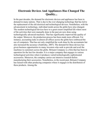 Electronic Devices And Appliances Has Changed The
Quality...
In the past decades, the demand for electronic devices and appliances has been in
demand in many nations. That is due to the ever changing technology that has led to
the replacement of the old electrical and technological devices. Nonetheless, with the
advancement in technology, individual needs across the globe have also changed.
The modern technological devices have to a great extent simplified life where most
of the activities that were manually done in the past are now done using
technologically advanced machines. That has significantly improved the quality of
the output. Moreover, the production process has been made more efficient. For
instance, accounting tasks in almost all offices across the globe have embraced the
use of computers. That has not only simplified the work done by the accountants but
also increased the accuracy (Andritzky, 2007). The demand for these devices has
given business opportunities to many investors who seek to provide and avail the
machines to customers across the globe. Britsam Company is a firm that has been in
operation for the last few decades. It is a major company that engages in various
technological activities where it produces varied technologically sophisticated
accessories. Moreover, the company carries out intensive research before
manufacturing their accessories. Nonetheless, in the recent past, Britsam Company
has liaised with other producing companies where it engages in the distribution of
these products. Among the
 