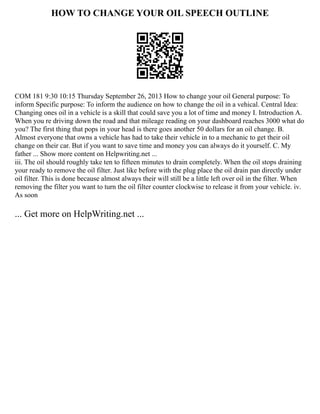 HOW TO CHANGE YOUR OIL SPEECH OUTLINE
COM 181 9:30 10:15 Thursday September 26, 2013 How to change your oil General purpose: To
inform Specific purpose: To inform the audience on how to change the oil in a vehical. Central Idea:
Changing ones oil in a vehicle is a skill that could save you a lot of time and money I. Introduction A.
When you re driving down the road and that mileage reading on your dashboard reaches 3000 what do
you? The first thing that pops in your head is there goes another 50 dollars for an oil change. B.
Almost everyone that owns a vehicle has had to take their vehicle in to a mechanic to get their oil
change on their car. But if you want to save time and money you can always do it yourself. C. My
father ... Show more content on Helpwriting.net ...
iii. The oil should roughly take ten to fifteen minutes to drain completely. When the oil stops draining
your ready to remove the oil filter. Just like before with the plug place the oil drain pan directly under
oil filter. This is done because almost always their will still be a little left over oil in the filter. When
removing the filter you want to turn the oil filter counter clockwise to release it from your vehicle. iv.
As soon
... Get more on HelpWriting.net ...
 