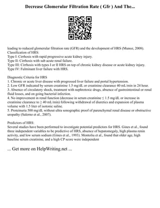 Decrease Glomerular Filtration Rate ( Gfr ) And The...
leading to reduced glomerular filtration rate (GFR) and the development of HRS (Munoz, 2008).
Classiﬁcation of HRS:
Type I: Cirrhosis with rapid progressive acute kidney injury.
Type II: Cirrhosis with sub acute renal failure.
Type III: Cirrhosis with types I or II HRS on top of chronic kidney disease or acute kidney injury.
Type IV: Fulminant liver failure with HRS.
Diagnostic Criteria for HRS
1. Chronic or acute liver disease with progressed liver failure and portal hypertension.
2. Low GFR indicated by serum creatinine 1.5 mg/dL or creatinine clearance 40 mL/min in 24 hour.
3. Absence of circulatory shock, treatment with nephrotoxic drugs, absence of gastrointestinal or renal
fluid losses, and on going bacterial infection.
4. No improvement in renal function (decrease in serum creatinine ≤ 1.5 mg/dL or increase in
creatinine clearance to ≥ 40 mL/min) following withdrawal of diuretics and expansion of plasma
volume with 1.5 liter of isotonic saline.
5. Proteinuria 500 mg/dL without ultra sonographic proof of parenchymal renal disease or obstructive
uropathy (Salerno et al., 2007).
Predictors of HRS:
Several studies have been performed to investigate potential predictors for HRS. Gines et al., found
three independent variables to be predictive of HRS, absence of hepatomegaly, high plasma renin
activity, and low serum sodium (Gines et al., 1993). Montoliu et al., found that older age, high
baseline serum creatinine, and a high CP score were independent
... Get more on HelpWriting.net ...
 