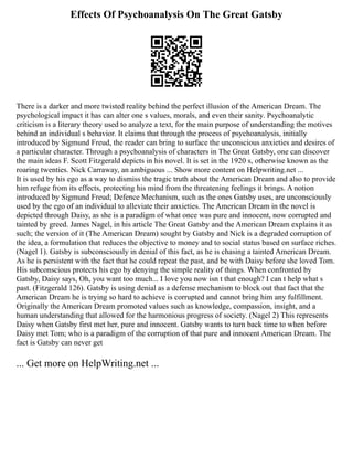 Effects Of Psychoanalysis On The Great Gatsby
There is a darker and more twisted reality behind the perfect illusion of the American Dream. The
psychological impact it has can alter one s values, morals, and even their sanity. Psychoanalytic
criticism is a literary theory used to analyze a text, for the main purpose of understanding the motives
behind an individual s behavior. It claims that through the process of psychoanalysis, initially
introduced by Sigmund Freud, the reader can bring to surface the unconscious anxieties and desires of
a particular character. Through a psychoanalysis of characters in The Great Gatsby, one can discover
the main ideas F. Scott Fitzgerald depicts in his novel. It is set in the 1920 s, otherwise known as the
roaring twenties. Nick Carraway, an ambiguous ... Show more content on Helpwriting.net ...
It is used by his ego as a way to dismiss the tragic truth about the American Dream and also to provide
him refuge from its effects, protecting his mind from the threatening feelings it brings. A notion
introduced by Sigmund Freud; Defence Mechanism, such as the ones Gatsby uses, are unconsciously
used by the ego of an individual to alleviate their anxieties. The American Dream in the novel is
depicted through Daisy, as she is a paradigm of what once was pure and innocent, now corrupted and
tainted by greed. James Nagel, in his article The Great Gatsby and the American Dream explains it as
such; the version of it (The American Dream) sought by Gatsby and Nick is a degraded corruption of
the idea, a formulation that reduces the objective to money and to social status based on surface riches.
(Nagel 1). Gatsby is subconsciously in denial of this fact, as he is chasing a tainted American Dream.
As he is persistent with the fact that he could repeat the past, and be with Daisy before she loved Tom.
His subconscious protects his ego by denying the simple reality of things. When confronted by
Gatsby, Daisy says, Oh, you want too much... I love you now isn t that enough? I can t help what s
past. (Fitzgerald 126). Gatsby is using denial as a defense mechanism to block out that fact that the
American Dream he is trying so hard to achieve is corrupted and cannot bring him any fulfillment.
Originally the American Dream promoted values such as knowledge, compassion, insight, and a
human understanding that allowed for the harmonious progress of society. (Nagel 2) This represents
Daisy when Gatsby first met her, pure and innocent. Gatsby wants to turn back time to when before
Daisy met Tom; who is a paradigm of the corruption of that pure and innocent American Dream. The
fact is Gatsby can never get
... Get more on HelpWriting.net ...
 