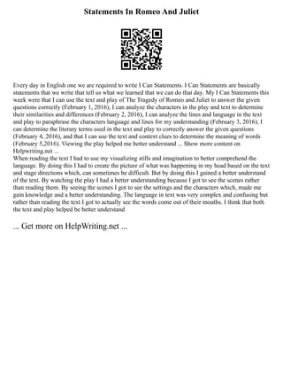 Statements In Romeo And Juliet
Every day in English one we are required to write I Can Statements. I Can Statements are basically
statements that we write that tell us what we learned that we can do that day. My I Can Statements this
week were that I can use the text and play of The Tragedy of Romeo and Juliet to answer the given
questions correctly (February 1, 2016), I can analyze the characters in the play and text to determine
their similarities and differences (February 2, 2016), I can analyze the lines and language in the text
and play to paraphrase the characters language and lines for my understanding (February 3, 2016), I
can determine the literary terms used in the text and play to correctly answer the given questions
(February 4, 2016), and that I can use the text and context clues to determine the meaning of words
(February 5,2016). Viewing the play helped me better understand ... Show more content on
Helpwriting.net ...
When reading the text I had to use my visualizing stills and imagination to better comprehend the
language. By doing this I had to create the picture of what was happening in my head based on the text
and stage directions which, can sometimes be difficult. But by doing this I gained a better understand
of the text. By watching the play I had a better understanding because I got to see the scenes rather
than reading them. By seeing the scenes I got to see the settings and the characters which, made me
gain knowledge and a better understanding. The language in text was very complex and confusing but
rather than reading the text I got to actually see the words come out of their mouths. I think that both
the text and play helped be better understand
... Get more on HelpWriting.net ...
 