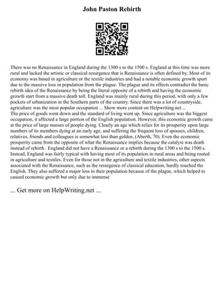 John Paston Rebirth
There was no Renaissance in England during the 1300 s to the 1500 s. England at this time was more
rural and lacked the artistic or classical resurgence that is Renaissance is often defined by. Most of its
economy was based in agriculture or the textile industries and had a notable economic growth spurt
due to the massive loss in population from the plague. The plague and its effects contradict the basic
rebirth idea of the Renaissance by being the literal opposite of a rebirth and having the economic
growth start from a massive death toll. England was mainly rural during this period, with only a few
pockets of urbanization in the Southern parts of the country. Since there was a lot of countryside,
agriculture was the most popular occupation ... Show more content on Helpwriting.net ...
The price of goods went down and the standard of living went up. Since agriculture was the biggest
occupation, it affected a large portion of the English population. However, this economic growth came
at the price of large masses of people dying. Clearly an age which relies for its prosperity upon large
numbers of its members dying at an early age, and suffering the frequent loss of spouses, children,
relatives, friends and colleagues is somewhat less than golden, (Aberth, 70). Even the economic
prosperity came from the opposite of what the Renaissance implies because the catalyst was death
instead of rebirth . England did not have a Renaissance or a rebirth during the 1300 s to the 1500 s.
Instead, England was fairly typical with having most of its population in rural areas and being rooted
in agriculture and textiles. Even for those not in the agriculture and textile industries, other aspects
associated with the Renaissance, such as the resurgence of classical education, hardly touched the
English. They also suffered a major loss in their population because of the plague, which helped to
caused economic growth but only due to immense
... Get more on HelpWriting.net ...
 