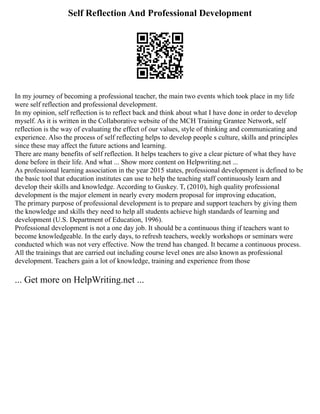 Self Reflection And Professional Development
In my journey of becoming a professional teacher, the main two events which took place in my life
were self reflection and professional development.
In my opinion, self reflection is to reflect back and think about what I have done in order to develop
myself. As it is written in the Collaborative website of the MCH Training Grantee Network, self
reflection is the way of evaluating the effect of our values, style of thinking and communicating and
experience. Also the process of self reflecting helps to develop people s culture, skills and principles
since these may affect the future actions and learning.
There are many benefits of self reflection. It helps teachers to give a clear picture of what they have
done before in their life. And what ... Show more content on Helpwriting.net ...
As professional learning association in the year 2015 states, professional development is defined to be
the basic tool that education institutes can use to help the teaching staff continuously learn and
develop their skills and knowledge. According to Guskey. T, (2010), high quality professional
development is the major element in nearly every modern proposal for improving education,
The primary purpose of professional development is to prepare and support teachers by giving them
the knowledge and skills they need to help all students achieve high standards of learning and
development (U.S. Department of Education, 1996).
Professional development is not a one day job. It should be a continuous thing if teachers want to
become knowledgeable. In the early days, to refresh teachers, weekly workshops or seminars were
conducted which was not very effective. Now the trend has changed. It became a continuous process.
All the trainings that are carried out including course level ones are also known as professional
development. Teachers gain a lot of knowledge, training and experience from those
... Get more on HelpWriting.net ...
 