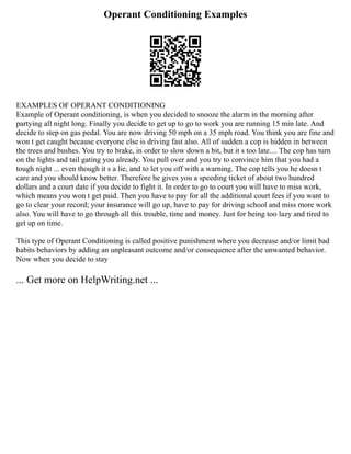 Operant Conditioning Examples
EXAMPLES OF OPERANT CONDITIONING
Example of Operant conditioning, is when you decided to snooze the alarm in the morning after
partying all night long. Finally you decide to get up to go to work you are running 15 min late. And
decide to step on gas pedal. You are now driving 50 mph on a 35 mph road. You think you are fine and
won t get caught because everyone else is driving fast also. All of sudden a cop is hidden in between
the trees and bushes. You try to brake, in order to slow down a bit, but it s too late.... The cop has turn
on the lights and tail gating you already. You pull over and you try to convince him that you had a
tough night ... even though it s a lie, and to let you off with a warning. The cop tells you he doesn t
care and you should know better. Therefore he gives you a speeding ticket of about two hundred
dollars and a court date if you decide to fight it. In order to go to court you will have to miss work,
which means you won t get paid. Then you have to pay for all the additional court fees if you want to
go to clear your record; your insurance will go up, have to pay for driving school and miss more work
also. You will have to go through all this trouble, time and money. Just for being too lazy and tired to
get up on time.
This type of Operant Conditioning is called positive punishment where you decrease and/or limit bad
habits behaviors by adding an unpleasant outcome and/or consequence after the unwanted behavior.
Now when you decide to stay
... Get more on HelpWriting.net ...
 