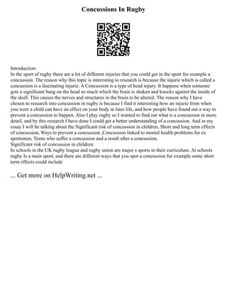 Concussions In Rugby
Introduction:
In the sport of rugby there are a lot of different injuries that you could get in the sport for example a
concussion. The reason why this topic is interesting to research is because the injurie which is called a
concussion is a fascinating injurie. A Concussion is a type of head injury. It happens when someone
gets a significant bang on the head so much which the brain is shaken and knocks against the inside of
the skull. This causes the nerves and structures in the brain to be altered. The reason why I have
chosen to research into concussion in rugby is because I find it interesting how an injurie from when
you were a child can have an effect on your body in later life, and how people have found out a way to
prevent a concussion to happen. Also I play rugby so I wanted to find out what is a concussion in more
detail, and by this research I have done I could get a better understanding of a concussion. And in my
essay I will be talking about the Significant risk of concussion in children, Short and long term effects
of concussion, Ways to prevent a concussion ,Concussion linked to mental health problems for ex
sportsmen, Teens who suffer a concussion and a result after a concussion.
Significant risk of concussion in children:
In schools in the UK rugby league and rugby union are major s sports in their curriculum. At schools
rugby Is a main sport, and there are different ways that you spot a concussion for example some short
term effects could include
... Get more on HelpWriting.net ...
 