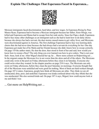 Explain The Challenges That Esperanza Faced In Esperanza...
Mexican immigrants faced discrimination, hard labor, and low wages. In Esperanza Rising by Pam
Munoz Ryan, Esperanza had to become a Mexican immigrant because her father, Sixto Ortega, was
killed and Esperanza and Mama had to escape from her rude uncles. Since her Papa s death, Esperanza
had to face many other challenges as an immigrant such as she had to learn how to do daily chores
because she always has had a servant, the dust storms caused mama to get valley fever, and Mexicans
were discriminated against in America. The first challenge Esperanza had to face was learning daily
chores that she had never done because she had always had a servant do everything for her. One day
Esperanza got made fun of by Marta and her friends because she didn t know how to sweep correctly.
On page 118 the author states, He shut the door, then stood in front of her and said, how would you
know how to sweep a floor? The only thing you ever learned was how to give orders. That is not your
fault. Anza, look at me. After Miguel cheered her up, he ... Show more content on Helpwriting.net ...
In the migrant camps the Mexicans live in are worse than the okies and all of the others. The Mexicans
could only swim in the pool on Friday afternoons before they clean it on Saturday. Everyone else
could swim when they wanted. In the chapter peaches on page 218 it says, The Mexicans can only
swim on Friday afternoons, before they clean the pool Saturday on mornings. Everyone thought that
all of the Mexicans were unskilled and were good for nothing. Most of them are hard workers though.
On page 187 it states, Esperanza, people here think all Mexicans are alike. They think we are all
uneducated, dirty, poor, and unskilled. Esperanza was kinda confused about why they tfhink that she
was uneducated. She also seemed kinda sad. On page 187 it says, Miguel, how could anyone look at
me and think I was
... Get more on HelpWriting.net ...
 