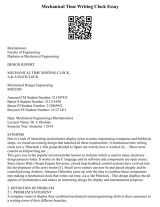 Mechanical Time Writing Clock Essay
Mechatronics
Faculty of Engineering
Diploma in Mechanical Engineering
DESIGN REPORT
MECHANICAL TIME WRITING CLOCK
A.K.A PLOTCLOCK
Mechanical Design Engineering
MIO220S
Amoraal CM Student Number: 211307831
Barter S Student Number: 212114190
Bester PJ Student Number: 212005952
Booysen FE Student Number: 211271411
Dept. Mechanical Engineering (Mechatronics)
Lecturer Name: Dr. I, Okoloko
Semester Year: Semester 1 2014
SYNOPSIS
Due to a lack of interesting mechatronics display items in many engineering companies and hobbyists
shops, we found an existing design that matched all these requirements: A mechanical time writing
clock (a.k.a. Plotclock ). Our group decided to figure out exactly how it worked, by ... Show more
content on Helpwriting.net ...
This gave rise to the popular microcontroller known as Arduino which is used in many electronic
design projects today. It works on the C language and its software and components are open source
Since James Watt s Steam Engine Governor, closed loop feedback control systems have evolved into
the development of the servo motor [1]. Small servo motors can now be purchased cheaply and be
controlled using Arduino. Johannes Heberlein came up with the idea to combine these components
into making a mechanical clock that writes out time, a.k.a. the Plotclock . This design displays the all
aspects of mechatronics and makes an interesting design for display and entertainment purposes.
2. DEFINITION OF PROBLEM
2.1. PROBLEM STATEMENT
A company wants to display their combined mechanical and programming skills to their customers in
a waiting room of their different branches.
 
