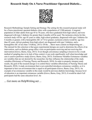 Research Study On A Nurse Practitioner Operated Diabetic...
Research Methodology Sample Setting and Strategy The setting for this research proposal study will
be a Nurse practitioner operated diabetic clinic with a population of 2,500 patients. A targeted
population of older adults from age 45 to 70 years, who have graduated from high school, and were
diagnosed with type 2 diabetes for greater than 6 months will be used. The inclusion criteria for this
research study will be: age 45 years or older, high school graduates, diagnosed with type 2 diabetes for
6 months or greater, with a hemoglobin AIC of 7.0 or greater; exclusion criteria would be: age less
than 45 years, did not graduate from high school, not diagnosed with type 2 diabetes, and a
hemoglobin AIC of less than 7.0 (Riley, 2013). Of the ... Show more content on Helpwriting.net ...
The rational for this selection is that quasi experimental designs are used to determine the effects of an
intervention, such as diabetes group office visits on participants receiving and not receiving this
intervention (Grove, Burns, Gray, 2013). Even though convenience sampling is known to be a weak
method of sampling due to its lack of bias control, it can work significantly well when knowledge and
care is used to perform a study (Grove, Burns, Gray, 2013). Extraneous Variables Extraneous variables
are variables that are not desired by the researcher, but they influence the relationship of the study
variables (Dictionary of Nursing Theory and Research, 2010). In order to properly interpret study
results, the goal of the research design is to control these variables (Dictionary of Nursing Theory and
Research, 2010). A study environment that is not controlled introduces extraneous variables, so it is
important to have an environment that is equal to all participants (Grove, Burns, Gray, 2013). An
example of an extraneous variable in this study would be previous diabetes knowledge, because level
of education is an important extraneous variable (Grove, Burns, Gray, 2013). It would be ideal if all
participants had the same education level. An
... Get more on HelpWriting.net ...
 