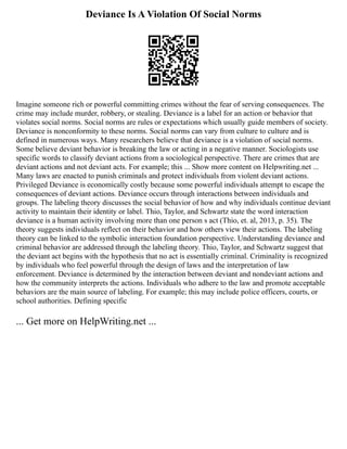 Deviance Is A Violation Of Social Norms
Imagine someone rich or powerful committing crimes without the fear of serving consequences. The
crime may include murder, robbery, or stealing. Deviance is a label for an action or behavior that
violates social norms. Social norms are rules or expectations which usually guide members of society.
Deviance is nonconformity to these norms. Social norms can vary from culture to culture and is
defined in numerous ways. Many researchers believe that deviance is a violation of social norms.
Some believe deviant behavior is breaking the law or acting in a negative manner. Sociologists use
specific words to classify deviant actions from a sociological perspective. There are crimes that are
deviant actions and not deviant acts. For example; this ... Show more content on Helpwriting.net ...
Many laws are enacted to punish criminals and protect individuals from violent deviant actions.
Privileged Deviance is economically costly because some powerful individuals attempt to escape the
consequences of deviant actions. Deviance occurs through interactions between individuals and
groups. The labeling theory discusses the social behavior of how and why individuals continue deviant
activity to maintain their identity or label. Thio, Taylor, and Schwartz state the word interaction
deviance is a human activity involving more than one person s act (Thio, et. al, 2013, p. 35). The
theory suggests individuals reflect on their behavior and how others view their actions. The labeling
theory can be linked to the symbolic interaction foundation perspective. Understanding deviance and
criminal behavior are addressed through the labeling theory. Thio, Taylor, and Schwartz suggest that
the deviant act begins with the hypothesis that no act is essentially criminal. Criminality is recognized
by individuals who feel powerful through the design of laws and the interpretation of law
enforcement. Deviance is determined by the interaction between deviant and nondeviant actions and
how the community interprets the actions. Individuals who adhere to the law and promote acceptable
behaviors are the main source of labeling. For example; this may include police officers, courts, or
school authorities. Defining specific
... Get more on HelpWriting.net ...
 
