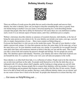 Defining Identity Essays
There are millions of words across the globe that are used to describe people and uncover their
identity, but what is identity? How can you begin to describe something that varies so greatly from
one human being to another? Can you create a universal meaning for a word describing human
concepts that people often fail to define for themselves? Of course there isn t one definition to define
such a word. It is an intricate aspect of human nature, and it has a definition just as complex.
Webster s dictionary describes identity as sameness of essential character, individuality, or the fact of
being the same person as one claims to be. So your identity can include your name, your age, your job
title, or simply characteristics of your ... Show more content on Helpwriting.net ...
Everyone has heard that it is who you are on the inside that counts. This part of your identity is what
makes a person truly unique. It is true that someone can have the same name, be the same age, or have
the same job as you. So your identities would seem very similar. It is possible for two people from the
same place that share such numerous interests to believe that they are one and the same. That is until
you take a closer look and examine the person?s thought and feelings. No two people are exactly
alike. Our identities spawn individuality. Therefore, your identity also shows what kind of person you
are beneath the skin. It is a picture of how your view your self and your purpose in the world.
Since identity is so often built from fads, it is a reflection of culture. People want to be like what they
see on television and hear on the radio. So people mold themselves to be like the idols they are so
infatuated with. It?s always about what?s popular, and by looking at a large group you can tell what
that is at any given time, because people like to connect their identities with one another. It creates a
sense of belonging and acceptance that humans need in order to feel like they fit into society. People
have to be able to bond with one another. Having a vastly different identity makes you an outcast, and
no one wants to know how it feels to be the loner. So people alter themselves to ensure that they will
... Get more on HelpWriting.net ...
 
