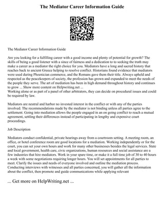 The Mediator Career Information Guide
The Mediator Career Information Guide
Are you looking for a fulfilling career with a good income and plenty of potential for growth? The
skills of being a good listener with a since of fairness and a dedication to to seeking the truth may
make a career as a mediator the right choice for you. Mediators have a long and sacred history that
reaches back to ancient Greece helping to resolve conflict. Historians found evidence that mediators
were used during Phoenician commerce, and the Romans gave them their title. Always upheld and
respected as the peacekeepers of society, the profession has grown and expanded to meet the needs of
the people they serve. The art of mediation has been in high demand throughout history and continues
to grow ... Show more content on Helpwriting.net ...
Working alone or as part of a panel of other arbitrators, they can decide on procedural issues and could
be required by law.
Mediators are neutral and harbor no invested interest in the conflict or with any of the parties
involved. The recommendations made by the mediator is not binding unless all parties agree to the
settlement. Going into mediation allows the people engaged in an on going conflict to reach a mutual
agreement, settling their differences instead of participating in lengthy and expensive court
proceedings.
Job Description
Mediators conduct confidential, private hearings away from a courtroom setting. A meeting room, an
office, or hotel conference room are good locations for a mediation. Working independently or for the
court, you can set your own hours and work for many other businesses besides the legal services. State
and local government, health care, civic organizations, human resources and social assistance are a
few industries that hire mediators. Work in your spare time, or make it a full time job of 30 to 40 hours
a week with some negotiations requiring longer hours. You will set appointments for all parties to
meet. Clarify the issues and needs of everyone involved and outline the mediation process.
Conducting interviews with witnesses and all parties concerned, you will gather all the information
about the conflict, then promote and guide communications while applying relevant
... Get more on HelpWriting.net ...
 