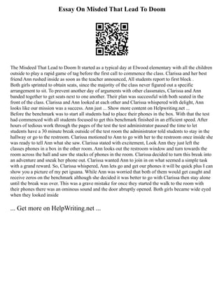 Essay On Misded That Lead To Doom
The Misdeed That Lead to Doom It started as a typical day at Elwood elementary with all the children
outside to play a rapid game of tag before the first call to commence the class. Clarissa and her best
friend Ann rushed inside as soon as the teacher announced, All students report to first block .
Both girls sprinted to obtain seats, since the majority of the class never figured out a specific
arrangement to sit. To prevent another day of arguments with other classmates, Clarissa and Ann
banded together to get seats next to one another. Their plan was successful with both seated in the
front of the class. Clarissa and Ann looked at each other and Clarissa whispered with delight, Ann
looks like our mission was a success. Ann just ... Show more content on Helpwriting.net ...
Before the benchmark was to start all students had to place their phones in the box. With that the test
had commenced with all students focused to get this benchmark finished in an efficient speed. After
hours of tedious work through the pages of the test the test administrator paused the time to let
students have a 30 minute break outside of the test room the administrator told students to stay in the
hallway or go to the restroom. Clarissa motioned to Ann to go with her to the restroom once inside she
was ready to tell Ann what she saw. Clarissa stated with excitement, Look Ann they just left the
classes phones in a box in the other room. Ann looks out the restroom window and turn towards the
room across the hall and saw the stacks of phones in the room. Clarissa decided to turn this break into
an adventure and sneak her phone out. Clarissa wanted Ann to join in on what seemed a simple task
with a grand reward. So, Clarissa whispered, Ann lets go and get our phones it will be quick plus I can
show you a picture of my pet iguana. While Ann was worried that both of them would get caught and
receive zeros on the benchmark although she decided it was better to go with Clarissa then stay alone
until the break was over. This was a grave mistake for once they started the walk to the room with
their phones there was an ominous sound and the door abruptly opened. Both girls became wide eyed
when they looked inside
... Get more on HelpWriting.net ...
 