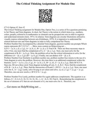 The Critical Thinking Assignment For Module One
CT #1 Option #2: Sets #2
The Critical Thinking assignment for Module One, Option Two, is a series of five questions pertaining
to Set Theory and Venn diagrams. In short, Set Theory is the notion in which items (e.g., numbers,
colors, people), referred to in mathematics as elements can be grouped into sets in order to organize
and understand elements (Jech, 1971). In relation, Venn diagrams are circular illustrations utilized to
visually express relationships between sets (Grünbaum, 1975). It is imperative to understand the
relation between sets and Venn diagrams in order to fully comprehend Set Theory.
Problem Number One Accompanied by a detailed Venn diagram, question number one prompts Which
region represents (B ∩ C)∩A ? . ... Show more content on Helpwriting.net ...
Let U = {a, b, c, d, e, f, g}, A= {a, b, c}, B= {c, d, e, f} Find A B . There are three necessary steps to
solve. First, one must find the complement of A, A = {d, e, f, g}. Next, one must solve for the
complement of B, B = {a, b, g}. Now, the problem solver has the critical information to solve for the
difference (A = {d, e, f, g}) (B = {a, b, g}). Finally, one can deduce A B = {d, e, f}.
Problem Number Four Similarly to problem number one, problem number four returns to the use of a
Venn diagram to solve the problem. However, this time there is an additional complement within the
brackets. Let U = {a, b, c, d, e, f, g}, A= {a, b, c, f}, B= {c, d}, C= {a, d, e, f, g}, find ( B∩C)∩A .
Step one, fill out a three circle Venn diagram including all sets, U, A, B, C. Next, find the complement
of B, B = {a, b, e, f, g}. Then, find the intersection of B and C, ( B∩C) = {a, d, e, f, g}. Next, one must
solve for A , A = {e,g} Lastly, solve for pug in set values and solve, {a, d, e, f, g} ∩ {e, g} = {e. g}.
Therefore, one can now resolve, ( B∩C)∩A = {e, g}.
Problem Number Five Lastly, problem number five again addresses complements. The equation is as
follows, U= {2, 4, 6, 8, 10, 12, 14, 16, 18,...}, A= {6, 8, 10} Find A . Remembering the complement is
the set of elements of U that are not elements of A, one must solve for A . Therefore, one
... Get more on HelpWriting.net ...
 