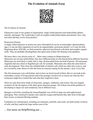 The Evolution of Animals Essay
The Evolution of Animals
Eukaryotes come in two grades of organization: single celled (protists) and multicellular (plants,
animals, and fungi). The world today is full of complex multicellular plants and animals: how, why,
and when did they evolve from protists?
Proterozoic Protists
A single celled eukaryote or protist can carry chlorophyll (it can be an autotrophic, photosynthetic,
alga ), it can eat other organisms (it can be an organotrophic, protozoan animal ), or it may do both.
Beginning about 1850 Ma, we find acritarchs, spherical microfossils with thick and complex organic
walls. They are probably dinoflagellates that spent most of their life floating in the plankton.
We know that a very diverse array of ... Show more content on Helpwriting.net ...
Metazoans are not just multicellular, they have different kinds of cells that perform different functions.
Metazoans are most likely a clade, that is, they all descended from one kind of protist. All metazoans
originally had one cilium or flagellum per cell, for example. Metazoans also share the same kind of
early development. They form into infolded balls of internal cells which are often free to move, and
are covered by outer sheets of cells that form an external coating for the animal: a skin, if you like.
The first metazoans were soft bodied, and we have no fossil record of them. But we can look at the
tremendous variety of living animals and at the geologic record to try to reason out what the first
metazoans might have looked like and what they might have done.
There are only three basic kinds of metazoans: sponges, cnidarians, and worms. One can imagine
scenarios for the divergence of the three great metazoan groups. All of them solved the problem of
developing to larger size and complexity, but in different ways.
Sponges evolved by extending the choanoflagellate way of life to large size and sophisticated
packaging. They continued to pump water (and the oxygen and bacteria they take from it) through
their tissues, in internal filtering modules.
Cnidarians (or coelenterates), including sea anemones, jellyfish, and corals, are built mostly of sheets
of cells, and they exploit the large surface area of the
... Get more on HelpWriting.net ...
 