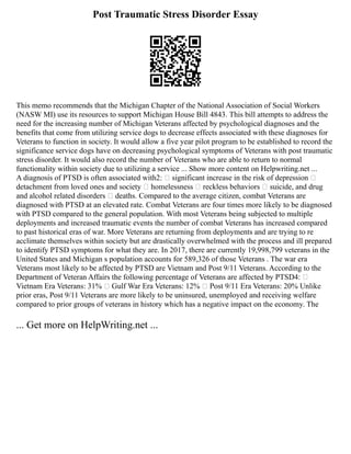 Post Traumatic Stress Disorder Essay
This memo recommends that the Michigan Chapter of the National Association of Social Workers
(NASW MI) use its resources to support Michigan House Bill 4843. This bill attempts to address the
need for the increasing number of Michigan Veterans affected by psychological diagnoses and the
benefits that come from utilizing service dogs to decrease effects associated with these diagnoses for
Veterans to function in society. It would allow a five year pilot program to be established to record the
significance service dogs have on decreasing psychological symptoms of Veterans with post traumatic
stress disorder. It would also record the number of Veterans who are able to return to normal
functionality within society due to utilizing a service ... Show more content on Helpwriting.net ...
A diagnosis of PTSD is often associated with2:  significant increase in the risk of depression 
detachment from loved ones and society  homelessness  reckless behaviors  suicide, and drug
and alcohol related disorders  deaths. Compared to the average citizen, combat Veterans are
diagnosed with PTSD at an elevated rate. Combat Veterans are four times more likely to be diagnosed
with PTSD compared to the general population. With most Veterans being subjected to multiple
deployments and increased traumatic events the number of combat Veterans has increased compared
to past historical eras of war. More Veterans are returning from deployments and are trying to re
acclimate themselves within society but are drastically overwhelmed with the process and ill prepared
to identify PTSD symptoms for what they are. In 2017, there are currently 19,998,799 veterans in the
United States and Michigan s population accounts for 589,326 of those Veterans . The war era
Veterans most likely to be affected by PTSD are Vietnam and Post 9/11 Veterans. According to the
Department of Veteran Affairs the following percentage of Veterans are affected by PTSD4: 
Vietnam Era Veterans: 31%  Gulf War Era Veterans: 12%  Post 9/11 Era Veterans: 20% Unlike
prior eras, Post 9/11 Veterans are more likely to be uninsured, unemployed and receiving welfare
compared to prior groups of veterans in history which has a negative impact on the economy. The
... Get more on HelpWriting.net ...
 
