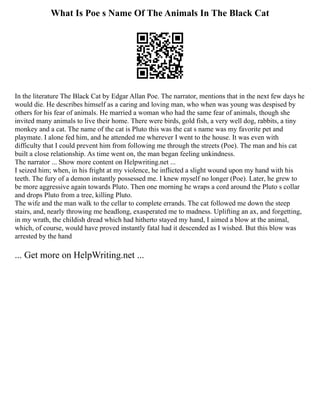 What Is Poe s Name Of The Animals In The Black Cat
In the literature The Black Cat by Edgar Allan Poe. The narrator, mentions that in the next few days he
would die. He describes himself as a caring and loving man, who when was young was despised by
others for his fear of animals. He married a woman who had the same fear of animals, though she
invited many animals to live their home. There were birds, gold fish, a very well dog, rabbits, a tiny
monkey and a cat. The name of the cat is Pluto this was the cat s name was my favorite pet and
playmate. I alone fed him, and he attended me wherever I went to the house. It was even with
difficulty that I could prevent him from following me through the streets (Poe). The man and his cat
built a close relationship. As time went on, the man began feeling unkindness.
The narrator ... Show more content on Helpwriting.net ...
I seized him; when, in his fright at my violence, he inflicted a slight wound upon my hand with his
teeth. The fury of a demon instantly possessed me. I knew myself no longer (Poe). Later, he grew to
be more aggressive again towards Pluto. Then one morning he wraps a cord around the Pluto s collar
and drops Pluto from a tree, killing Pluto.
The wife and the man walk to the cellar to complete errands. The cat followed me down the steep
stairs, and, nearly throwing me headlong, exasperated me to madness. Uplifting an ax, and forgetting,
in my wrath, the childish dread which had hitherto stayed my hand, I aimed a blow at the animal,
which, of course, would have proved instantly fatal had it descended as I wished. But this blow was
arrested by the hand
... Get more on HelpWriting.net ...
 