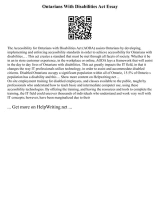 Ontarians With Disabilities Act Essay
The Accessibility for Ontarians with Disabilities Act (AODA) assists Ontarians by developing,
implementing and enforcing accessibility standards in order to achieve accessibility for Ontarians with
disabilities... . This act creates a standard that must be met through all facets of society. Whether it be
in an in store customer experience, in the workplace or online, AODA lays a framework that will assist
in the day to day lives of Ontarians with disabilities. This act greatly impacts the IT field, in that it
changes the way IT professionals utilize technology, in order to assist and accommodate disabled
citizens. Disabled Ontarians occupy a significant population within all of Ontario, 15.5% of Ontario s
population has a disability and this ... Show more content on Helpwriting.net ...
On site employment training for disabled employees, and classes available to the public, taught by
professionals who understand how to teach basic and intermediate computer use, using these
accessibility technologies. By offering the training, and having the resources and tools to complete the
training, the IT field could uncover thousands of individuals who understand and work very well with
IT concepts; however, have been marginalized due to their
... Get more on HelpWriting.net ...
 