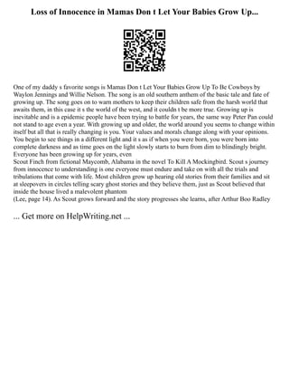 Loss of Innocence in Mamas Don t Let Your Babies Grow Up...
One of my daddy s favorite songs is Mamas Don t Let Your Babies Grow Up To Be Cowboys by
Waylon Jennings and Willie Nelson. The song is an old southern anthem of the basic tale and fate of
growing up. The song goes on to warn mothers to keep their children safe from the harsh world that
awaits them, in this case it s the world of the west, and it couldn t be more true. Growing up is
inevitable and is a epidemic people have been trying to battle for years, the same way Peter Pan could
not stand to age even a year. With growing up and older, the world around you seems to change within
itself but all that is really changing is you. Your values and morals change along with your opinions.
You begin to see things in a different light and it s as if when you were born, you were born into
complete darkness and as time goes on the light slowly starts to burn from dim to blindingly bright.
Everyone has been growing up for years, even
Scout Finch from fictional Maycomb, Alabama in the novel To Kill A Mockingbird. Scout s journey
from innocence to understanding is one everyone must endure and take on with all the trials and
tribulations that come with life. Most children grow up hearing old stories from their families and sit
at sleepovers in circles telling scary ghost stories and they believe them, just as Scout believed that
inside the house lived a malevolent phantom
(Lee, page 14). As Scout grows forward and the story progresses she learns, after Arthur Boo Radley
... Get more on HelpWriting.net ...
 