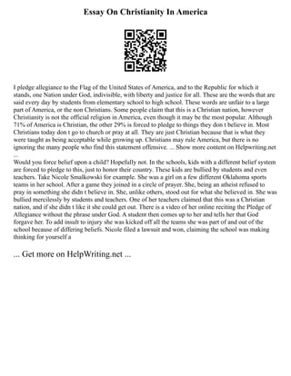 Essay On Christianity In America
I pledge allegiance to the Flag of the United States of America, and to the Republic for which it
stands, one Nation under God, indivisible, with liberty and justice for all. These are the words that are
said every day by students from elementary school to high school. These words are unfair to a large
part of America, or the non Christians. Some people claim that this is a Christian nation, however
Christianity is not the official religion in America, even though it may be the most popular. Although
71% of America is Christian, the other 29% is forced to pledge to things they don t believe in. Most
Christians today don t go to church or pray at all. They are just Christian because that is what they
were taught as being acceptable while growing up. Christians may rule America, but there is no
ignoring the many people who find this statement offensive. ... Show more content on Helpwriting.net
...
Would you force belief upon a child? Hopefully not. In the schools, kids with a different belief system
are forced to pledge to this, just to honor their country. These kids are bullied by students and even
teachers. Take Nicole Smalkowski for example. She was a girl on a few different Oklahoma sports
teams in her school. After a game they joined in a circle of prayer. She, being an atheist refused to
pray in something she didn t believe in. She, unlike others, stood out for what she believed in. She was
bullied mercilessly by students and teachers. One of her teachers claimed that this was a Christian
nation, and if she didn t like it she could get out. There is a video of her online reciting the Pledge of
Allegiance without the phrase under God. A student then comes up to her and tells her that God
forgave her. To add insult to injury she was kicked off all the teams she was part of and out of the
school because of differing beliefs. Nicole filed a lawsuit and won, claiming the school was making
thinking for yourself a
... Get more on HelpWriting.net ...
 