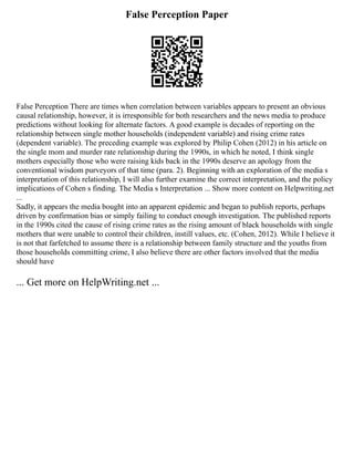 False Perception Paper
False Perception There are times when correlation between variables appears to present an obvious
causal relationship, however, it is irresponsible for both researchers and the news media to produce
predictions without looking for alternate factors. A good example is decades of reporting on the
relationship between single mother households (independent variable) and rising crime rates
(dependent variable). The preceding example was explored by Philip Cohen (2012) in his article on
the single mom and murder rate relationship during the 1990s, in which he noted, I think single
mothers especially those who were raising kids back in the 1990s deserve an apology from the
conventional wisdom purveyors of that time (para. 2). Beginning with an exploration of the media s
interpretation of this relationship, I will also further examine the correct interpretation, and the policy
implications of Cohen s finding. The Media s Interpretation ... Show more content on Helpwriting.net
...
Sadly, it appears the media bought into an apparent epidemic and began to publish reports, perhaps
driven by confirmation bias or simply failing to conduct enough investigation. The published reports
in the 1990s cited the cause of rising crime rates as the rising amount of black households with single
mothers that were unable to control their children, instill values, etc. (Cohen, 2012). While I believe it
is not that farfetched to assume there is a relationship between family structure and the youths from
those households committing crime, I also believe there are other factors involved that the media
should have
... Get more on HelpWriting.net ...
 