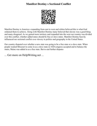 Manifest Destiny s Sectional Conflict
Manifest Destiny is America s expanding from east to west and whites believed this is what God
ordained them to achieve. Along with Manifest Destiny many believed that slavery was a good thing
and many disagreed. As we gained more territory and expanded into the west our country was divided
over this conflict, whether added states should be free or slave states. Manifest Destiny heavily
influenced our sectional conflict over slavery in politics and geography in the United States.
Our country disputed over whether a new state was going to be a free state or a slave state. When
people wanted Missouri to come in as a slave state in 1820 congress accepted and to balance the
states, Maine was added in as a free state. But to end further disputes
... Get more on HelpWriting.net ...
 
