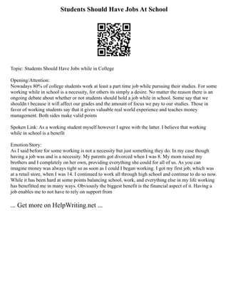Students Should Have Jobs At School
Topic: Students Should Have Jobs while in College
Opening/Attention:
Nowadays 80% of college students work at least a part time job while pursuing their studies. For some
working while in school is a necessity, for others its simply a desire. No matter the reason there is an
ongoing debate about whether or not students should hold a job while in school. Some say that we
shouldn t because it will affect our grades and the amount of focus we pay to our studies. Those in
favor of working students say that it gives valuable real world experience and teaches money
management. Both sides make valid points
Spoken Link: As a working student myself however I agree with the latter. I believe that working
while in school is a benefit
Emotion/Story:
As I said before for some working is not a necessity but just something they do. In my case though
having a job was and is a necessity. My parents got divorced when I was 8. My mom raised my
brothers and I completely on her own, providing everything she could for all of us. As you can
imagine money was always tight so as soon as I could I began working. I got my first job, which was
at a retail store, when I was 14. I continued to work all through high school and continue to do so now.
While it has been hard at some points balancing school, work, and everything else in my life working
has benefitted me in many ways. Obviously the biggest benefit is the financial aspect of it. Having a
job enables me to not have to rely on support from
... Get more on HelpWriting.net ...
 