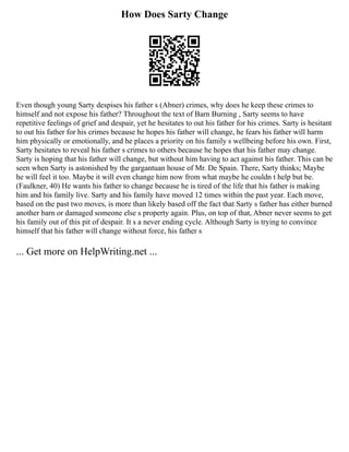 How Does Sarty Change
Even though young Sarty despises his father s (Abner) crimes, why does he keep these crimes to
himself and not expose his father? Throughout the text of Barn Burning , Sarty seems to have
repetitive feelings of grief and despair, yet he hesitates to out his father for his crimes. Sarty is hesitant
to out his father for his crimes because he hopes his father will change, he fears his father will harm
him physically or emotionally, and he places a priority on his family s wellbeing before his own. First,
Sarty hesitates to reveal his father s crimes to others because he hopes that his father may change.
Sarty is hoping that his father will change, but without him having to act against his father. This can be
seen when Sarty is astonished by the gargantuan house of Mr. De Spain. There, Sarty thinks; Maybe
he will feel it too. Maybe it will even change him now from what maybe he couldn t help but be.
(Faulkner, 40) He wants his father to change because he is tired of the life that his father is making
him and his family live. Sarty and his family have moved 12 times within the past year. Each move,
based on the past two moves, is more than likely based off the fact that Sarty s father has either burned
another barn or damaged someone else s property again. Plus, on top of that, Abner never seems to get
his family out of this pit of despair. It s a never ending cycle. Although Sarty is trying to convince
himself that his father will change without force, his father s
... Get more on HelpWriting.net ...
 