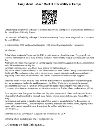 Essay about Labour Market Inflexibility in Europe
Labour market inflexibility in Europe is the main reason why Europe is not as dynamic an economy as
the United States Critically discuss.
Labour market inflexibility in Europe is the main reason why Europe is not as dynamic an economy as
the United States
In not more than 2500 words and not less than 1500, critically discuss the above statement.
Introduction
Today labour markets in Europe and the USA are often compared and discussed. The general view
seems to be that the US has a more dynamic economy, people tend to believe Europeans are worse off
than
Americans. The main reason given for Europe lagging behind the USA economically is Labour market
inflexibility other reasons why the
European Economy is not as ... Show more content on Helpwriting.net ...
The advent of the Euro was claimed to make labour markets more flexible. As top economist Michael
Burda said, My predication is that unless an improbable miracle occurs in pan European collective
bargaining, labour markets will become less flexible in the future Cited www.cepr.org/press.
Ten years on and we still have the same problem that Europe does not seem to be flexible enough to
provide an adequate rival to the world superpower the USA. Whilst there appears to be general
agreement that increases in flexibility are necessary to increase the competitiveness of European
Economies, there is no such consensus about what constitutes a flexible labour market Adnett, (1996).
For a long time now Europeans have been told they need to make their labour markets more like the
USA, in the USA things tend to be much more flexible when it comes to hiring and firing . However
many
Europeans do not want a system like that in the USA, as put in an article from The Economist, on
European Unemployment, ...many Europeans reject the American hire and fire model, arguing that it
means wide income inequalities and dismantling the welfare state Neighbourly
Lessons (2002).
Other reasons why Europe is not as dynamic an economy as the USA
Inflexible labour markets is just one of the reasons why
... Get more on HelpWriting.net ...
 