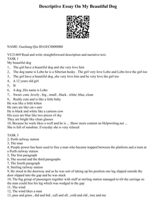 Descriptive Essay On My Beautiful Dog
NAME: Guoliang Qiu ID:GEC00000B8
VU21469 Read and write straightforward description and narrative text.
TASK 1
My beautiful dog
1， The girl have a beautiful dog and she very love him
2， The dog name is Lobo he is a Siberian husky . The girl very love Lobo and Lobo love the girl too
3， The girl have a beautiful dog ,she very love him and he very love the girl too
4， A 12 years old girl
5， B
6， A dog ,His name is Lobo
7， Sweet ,cute ,lovely , big , small , black , white ,blue, clean
8， Really cute and is like a little baby
He was like a little kitten
He ears are like cat s ears
He is black and white like a cartoon cow
His eyes are blue like two pieces of sky
They are bright like clean glasses
10, Because he wails likes a wolf and he is ... Show more content on Helpwriting.net ...
She is full of sunshine .Everyday she is very relaxed
TASK 3
2, Perth railway station
3, The man
4, People power has been used to free a man who became trapped between the platform and a train at
a Perth railway station
5, The frist paragraph
6, The second and the third paragraphs
7, The fourth paragraph
8, Sterling railway station
9, He stood in the doorway and as he was sort of taking up his position one leg slipped outside the
door slipped into the gap and he was stuck
10, The big group of passengers together with staff at sterling station managed to tilt the carriage so
the man could free his leg which was wedged in the gap
11, The wind
12, The wind likes a man
13, pass and grass , did and hid , call and all , cold and old , tree and me
 