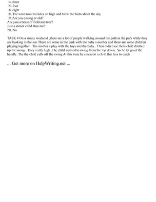 14, three
15, four
16, eight
18, The wind toss the kites on high and blow the birds about the sky
19, Are you young or old?
Are you a beast of field and tree?
Just a stoner child than me?
20, No
TASK 4 On a sunny weekend ,there are a lot of people walking around the path in the park while they
are basking in the sun There are some in the park with the baby s mother and there are some children
playing together . The mother s play with the toys and the baby . Then didn t see them child dimbed
up the swing . They really high .The child wanted to swing from the top down . So he let go of the
handle .The the child calls off the swing At this time he s nearest a child that trys to catch
... Get more on HelpWriting.net ...
 