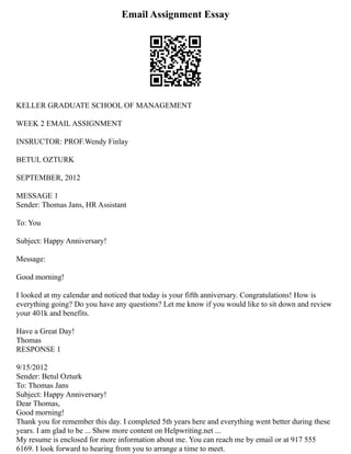 Email Assignment Essay
KELLER GRADUATE SCHOOL OF MANAGEMENT
WEEK 2 EMAIL ASSIGNMENT
INSRUCTOR: PROF.Wendy Finlay
BETUL OZTURK
SEPTEMBER, 2012
MESSAGE 1
Sender: Thomas Jans, HR Assistant
To: You
Subject: Happy Anniversary!
Message:
Good morning!
I looked at my calendar and noticed that today is your fifth anniversary. Congratulations! How is
everything going? Do you have any questions? Let me know if you would like to sit down and review
your 401k and benefits.
Have a Great Day!
Thomas
RESPONSE 1
9/15/2012
Sender: Betul Ozturk
To: Thomas Jans
Subject: Happy Anniversary!
Dear Thomas,
Good morning!
Thank you for remember this day. I completed 5th years here and everything went better during these
years. I am glad to be ... Show more content on Helpwriting.net ...
My resume is enclosed for more information about me. You can reach me by email or at 917 555
6169. I look forward to hearing from you to arrange a time to meet.
 