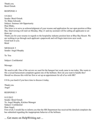 Thank you.
Betul Ozturk
RESPONSE 4
5/5/2012
Sender: Betul Ozturk
To: Blake Edwards
Subject: Summer Job Opportunity
Dear Blake,
This letter is to serve as acknowledgment of your resume and application for our open position at Blue
Bay. Interviewing will start on Monday, May 21 and my assistant will be calling all applicants to set
those up.
Thank you for your resume in regards to the hospitality industry position here at Blue Bay Resort. We
are working to go through each applicant s paperwork and will begin interviews next week.
Good luck to you.
Betul
MESSAGE 5
Sender: Angel Murphy
To: You
Subject: Confidential
Message:
We need to talk. One of the servers we used for the banquet last week came to me today. She wants to
file a sexual harassment complaint against one of the bellmen. How do you want to handle this?
Should we discuss this with her first or set up an appointment for all of us with HR?
I ll fix you lunch if you have time to discuss it today.
Thank you.
Angel
RESPONSE 5
9/15/2012
Sender: Betul Ozturk
To: Angel Murphy, Kitchen Manager
Subject: Confidential
Dear Angel,
First of all, I would like to inform you that the HR Department has received the detailed complaint she
has submitted regarding the inappropriate behavior of the bellmen.
... Get more on HelpWriting.net ...
 