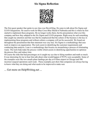 Six Sigma Reflection
The first guest speaker that spoke to our class was David Klug. He came to talk about Six Sigma and
LEAN Integrations. He used to work for Blue Cross Blue Shield of Nebraska and this is where he first
started to implement these programs. He no longer works there, but his presentation what over this
company and how they adapted to the Six Sigma and LEAN programs. Right away he said something
that caught my attention and that was that he emphasized that the culture of the business is the key in
implementing these programs and without culture a company will not be successful. We found out
throughout the presentation that that statement was very true. Six Sigma is a methodology that uses
tools to improve an organization. The tools assist in identifying the customer requirements and
conducting data analysis. Lean is a methodology that focuses on streamlining a process of eliminating
waste. The tools help make the process visible which assists in identifying opportunities to optimize
the process flow and reduce time.
Of course the slide that had percentages on it caught my eye due to liking numbers and math so much.
It was interesting for me to hear him talk about what would happen if 99.9% were acceptable. Some of
the examples were like two unsafe plane landings per day at O Hare airport in Chicago and 500
incorrect surgical operations each week . These examples just show that companies are always having
to know what they are doing and what needs to be improved to make sure
... Get more on HelpWriting.net ...
 