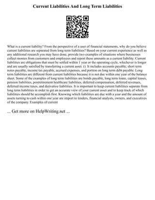 Current Liabilities And Long Term Liabilities
What is a current liability? From the perspective of a user of financial statements, why do you believe
current liabilities are separated from long term liabilities? Based on your current experience as well as
any additional research you may have done, provide two examples of situations where businesses
collect monies from customers and employees and report these amounts as a current liability. Current
liabilities are obligations that must be settled within 1 year or the operating cycle, whichever is longer
and are usually satisfied by transferring a current asset. (). It includes accounts payable; short term
notes payable, income tax payable, accrued expenses, and portion on long term debt payable. Long
term liabilities are different from current liabilities because it is not due within one year of the balance
sheet. Some of the examples of long term liabilities are bonds payable, long term loans, capital leases,
pension liabilities, postretirement healthcare liabilities, deferred compensation, deferred revenues,
deferred income taxes, and derivative liabilities. It is important to keep current liabilities separate from
long term liabilities in order to get an accurate view of your current asset and to keep track of which
liabilities should be accomplish first. Knowing which liabilities are due with a year and the amount of
assets turning to cash within one year are import to lenders, financial analysts, owners, and executives
of the company. Examples of current
... Get more on HelpWriting.net ...
 