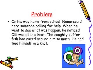 Problem
• On his way home from school, Nemo could
  here someone calling for help. When he
  went to see what was happen, he noticed
  Olli was all in a knot. The naughty puffer
  fish had raced around him so much. He had
  tied himself in a knot.
 